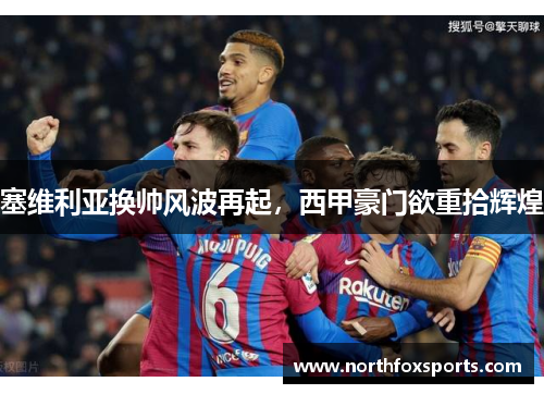 塞维利亚换帅风波再起，西甲豪门欲重拾辉煌